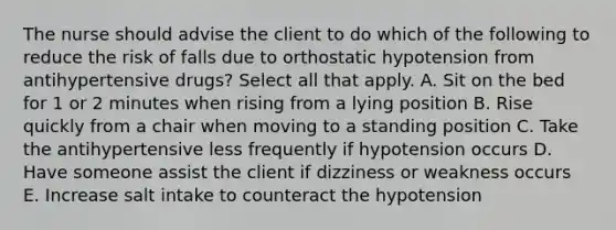 The nurse should advise the client to do which of the following to reduce the risk of falls due to orthostatic hypotension from antihypertensive drugs? Select all that apply. A. Sit on the bed for 1 or 2 minutes when rising from a lying position B. Rise quickly from a chair when moving to a standing position C. Take the antihypertensive less frequently if hypotension occurs D. Have someone assist the client if dizziness or weakness occurs E. Increase salt intake to counteract the hypotension