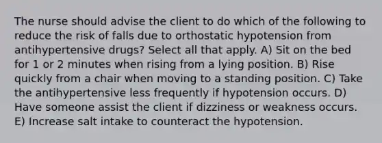 The nurse should advise the client to do which of the following to reduce the risk of falls due to orthostatic hypotension from antihypertensive drugs? Select all that apply. A) Sit on the bed for 1 or 2 minutes when rising from a lying position. B) Rise quickly from a chair when moving to a standing position. C) Take the antihypertensive less frequently if hypotension occurs. D) Have someone assist the client if dizziness or weakness occurs. E) Increase salt intake to counteract the hypotension.