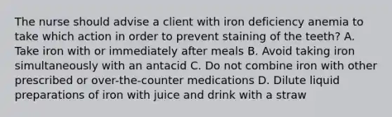 The nurse should advise a client with iron deficiency anemia to take which action in order to prevent staining of the teeth? A. Take iron with or immediately after meals B. Avoid taking iron simultaneously with an antacid C. Do not combine iron with other prescribed or over-the-counter medications D. Dilute liquid preparations of iron with juice and drink with a straw