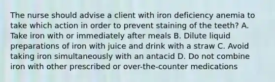 The nurse should advise a client with iron deficiency anemia to take which action in order to prevent staining of the teeth? A. Take iron with or immediately after meals B. Dilute liquid preparations of iron with juice and drink with a straw C. Avoid taking iron simultaneously with an antacid D. Do not combine iron with other prescribed or over-the-counter medications