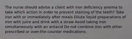 The nurse should advise a client with iron deficiency anemia to take which action in order to prevent staining of the teeth? Take iron with or immediately after meals Dilute liquid preparations of iron with juice and drink with a straw Avoid taking iron simultaneously with an antacid Do not combine iron with other prescribed or over-the-counter medications