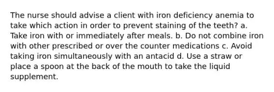 The nurse should advise a client with iron deficiency anemia to take which action in order to prevent staining of the teeth? a. Take iron with or immediately after meals. b. Do not combine iron with other prescribed or over the counter medications c. Avoid taking iron simultaneously with an antacid d. Use a straw or place a spoon at the back of the mouth to take the liquid supplement.