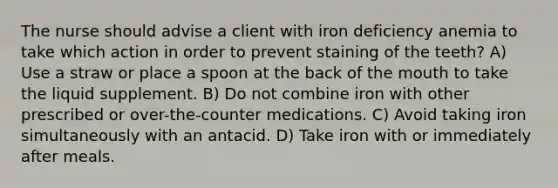 The nurse should advise a client with iron deficiency anemia to take which action in order to prevent staining of the teeth? A) Use a straw or place a spoon at the back of the mouth to take the liquid supplement. B) Do not combine iron with other prescribed or over-the-counter medications. C) Avoid taking iron simultaneously with an antacid. D) Take iron with or immediately after meals.