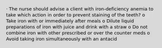 · The nurse should advise a client with iron-deficiency anemia to take which action in order to prevent staining of the teeth? o Take iron with or immediately after meals o Dilute liquid preparations of iron with juice and drink with a straw o Do not combine iron with other prescribed or over the counter meds o Avoid taking iron simultaneously with an antacid