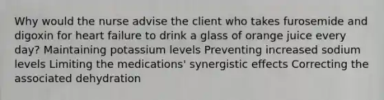 Why would the nurse advise the client who takes furosemide and digoxin for heart failure to drink a glass of orange juice every day? Maintaining potassium levels Preventing increased sodium levels Limiting the medications' synergistic effects Correcting the associated dehydration