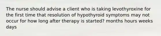 The nurse should advise a client who is taking levothyroxine for the first time that resolution of hypothyroid symptoms may not occur for how long after therapy is started? months hours weeks days