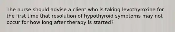 The nurse should advise a client who is taking levothyroxine for the first time that resolution of hypothyroid symptoms may not occur for how long after therapy is started?