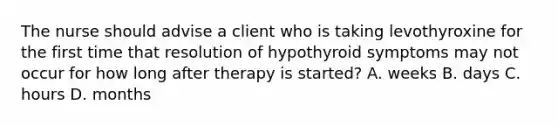 The nurse should advise a client who is taking levothyroxine for the first time that resolution of hypothyroid symptoms may not occur for how long after therapy is started? A. weeks B. days C. hours D. months