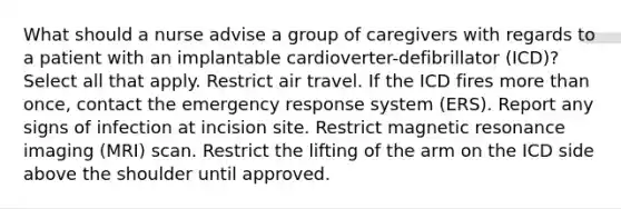 What should a nurse advise a group of caregivers with regards to a patient with an implantable cardioverter-defibrillator (ICD)? Select all that apply. Restrict air travel. If the ICD fires more than once, contact the emergency response system (ERS). Report any signs of infection at incision site. Restrict magnetic resonance imaging (MRI) scan. Restrict the lifting of the arm on the ICD side above the shoulder until approved.