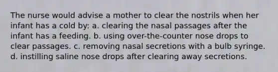 The nurse would advise a mother to clear the nostrils when her infant has a cold by: a. clearing the nasal passages after the infant has a feeding. b. using over-the-counter nose drops to clear passages. c. removing nasal secretions with a bulb syringe. d. instilling saline nose drops after clearing away secretions.