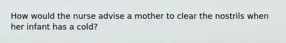 How would the nurse advise a mother to clear the nostrils when her infant has a cold?