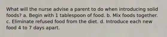 What will the nurse advise a parent to do when introducing solid foods? a. Begin with 1 tablespoon of food. b. Mix foods together. c. Eliminate refused food from the diet. d. Introduce each new food 4 to 7 days apart.