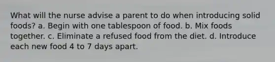 What will the nurse advise a parent to do when introducing solid foods? a. Begin with one tablespoon of food. b. Mix foods together. c. Eliminate a refused food from the diet. d. Introduce each new food 4 to 7 days apart.