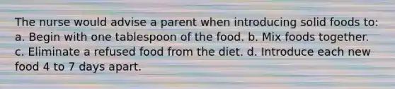 The nurse would advise a parent when introducing solid foods to: a. Begin with one tablespoon of the food. b. Mix foods together. c. Eliminate a refused food from the diet. d. Introduce each new food 4 to 7 days apart.