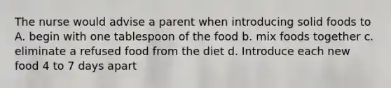 The nurse would advise a parent when introducing solid foods to A. begin with one tablespoon of the food b. mix foods together c. eliminate a refused food from the diet d. Introduce each new food 4 to 7 days apart