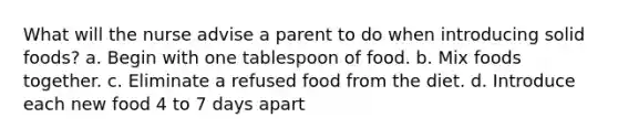 What will the nurse advise a parent to do when introducing solid foods? a. Begin with one tablespoon of food. b. Mix foods together. c. Eliminate a refused food from the diet. d. Introduce each new food 4 to 7 days apart