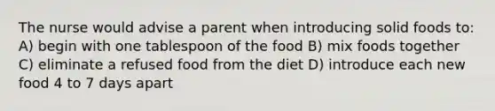 The nurse would advise a parent when introducing solid foods to: A) begin with one tablespoon of the food B) mix foods together C) eliminate a refused food from the diet D) introduce each new food 4 to 7 days apart