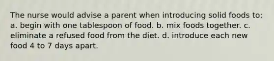 The nurse would advise a parent when introducing solid foods to: a. begin with one tablespoon of food. b. mix foods together. c. eliminate a refused food from the diet. d. introduce each new food 4 to 7 days apart.