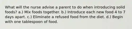 What will the nurse advise a parent to do when introducing solid foods? a.) Mix foods together. b.) Introduce each new food 4 to 7 days apart. c.) Eliminate a refused food from the diet. d.) Begin with one tablespoon of food.