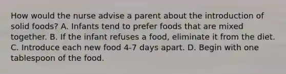 How would the nurse advise a parent about the introduction of solid foods? A. Infants tend to prefer foods that are mixed together. B. If the infant refuses a food, eliminate it from the diet. C. Introduce each new food 4-7 days apart. D. Begin with one tablespoon of the food.