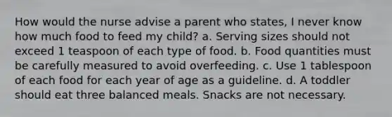 How would the nurse advise a parent who states, I never know how much food to feed my child? a. Serving sizes should not exceed 1 teaspoon of each type of food. b. Food quantities must be carefully measured to avoid overfeeding. c. Use 1 tablespoon of each food for each year of age as a guideline. d. A toddler should eat three balanced meals. Snacks are not necessary.