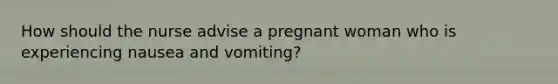 How should the nurse advise a pregnant woman who is experiencing nausea and vomiting?