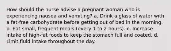 How should the nurse advise a pregnant woman who is experiencing nausea and vomiting? a. Drink a glass of water with a fat-free carbohydrate before getting out of bed in the morning. b. Eat small, frequent meals (every 1 to 2 hours). c. Increase intake of high-fat foods to keep the stomach full and coated. d. Limit fluid intake throughout the day.