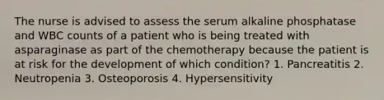 The nurse is advised to assess the serum alkaline phosphatase and WBC counts of a patient who is being treated with asparaginase as part of the chemotherapy because the patient is at risk for the development of which condition? 1. Pancreatitis 2. Neutropenia 3. Osteoporosis 4. Hypersensitivity