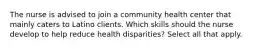 The nurse is advised to join a community health center that mainly caters to Latino clients. Which skills should the nurse develop to help reduce health disparities? Select all that apply.