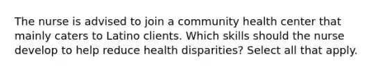 The nurse is advised to join a community health center that mainly caters to Latino clients. Which skills should the nurse develop to help reduce health disparities? Select all that apply.