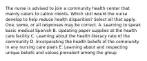 The nurse is advised to join a community health center that mainly caters to Latino clients. Which skill would the nurse develop to help reduce health disparities? Select all that apply. One, some, or all responses may be correct. A. Learning to speak basic medical Spanish B. Updating paper supplies at the health care facility C. Learning about the health literacy rate of the community D. Incorporating the health beliefs of the community in any nursing care plans E. Learning about and respecting unique beliefs and values prevalent among the group