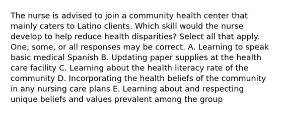 The nurse is advised to join a community health center that mainly caters to Latino clients. Which skill would the nurse develop to help reduce health disparities? Select all that apply. One, some, or all responses may be correct. A. Learning to speak basic medical Spanish B. Updating paper supplies at the health care facility C. Learning about the health literacy rate of the community D. Incorporating the health beliefs of the community in any nursing care plans E. Learning about and respecting unique beliefs and values prevalent among the group