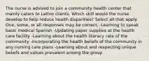 The nurse is advised to join a community health center that mainly caters to Latino clients. Which skill would the nurse develop to help reduce health disparities? Select all that apply. One, some, or all responses may be correct. -Learning to speak basic medical Spanish -Updating paper supplies at the health care facility -Learning about the health literacy rate of the community -Incorporating the health beliefs of the community in any nursing care plans -Learning about and respecting unique beliefs and values prevalent among the group