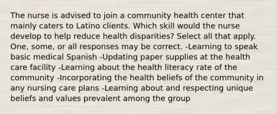 The nurse is advised to join a community health center that mainly caters to Latino clients. Which skill would the nurse develop to help reduce health disparities? Select all that apply. One, some, or all responses may be correct. -Learning to speak basic medical Spanish -Updating paper supplies at the health care facility -Learning about the health literacy rate of the community -Incorporating the health beliefs of the community in any nursing care plans -Learning about and respecting unique beliefs and values prevalent among the group