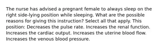 The nurse has advised a pregnant female to always sleep on the right side-lying position while sleeping. What are the possible reasons for giving this instruction? Select all that apply. This position: Decreases the pulse rate. Increases the renal function. Increases the cardiac output. Increases the uterine blood flow. Increases the venous blood pressure.