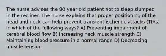 The nurse advises the 80-year-old patient not to sleep slumped in the recliner. The nurse explains that proper positioning of the head and neck can help prevent transient ischemic attacks (TIAs) in which of the following ways? A) Preventing impairment of cerebral blood flow B) Increasing neck muscle strength C) Maintaining blood pressure in a normal range D) Decreasing muscle tension