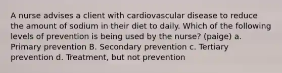 A nurse advises a client with cardiovascular disease to reduce the amount of sodium in their diet to daily. Which of the following levels of prevention is being used by the nurse? (paige) a. Primary prevention B. Secondary prevention c. Tertiary prevention d. Treatment, but not prevention