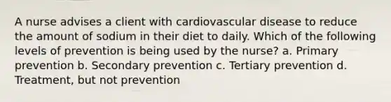 A nurse advises a client with cardiovascular disease to reduce the amount of sodium in their diet to daily. Which of the following levels of prevention is being used by the nurse? a. Primary prevention b. Secondary prevention c. Tertiary prevention d. Treatment, but not prevention