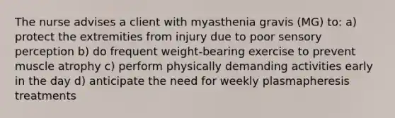 The nurse advises a client with myasthenia gravis (MG) to: a) protect the extremities from injury due to poor sensory perception b) do frequent weight-bearing exercise to prevent muscle atrophy c) perform physically demanding activities early in the day d) anticipate the need for weekly plasmapheresis treatments