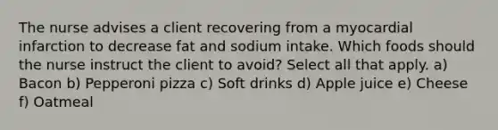 The nurse advises a client recovering from a myocardial infarction to decrease fat and sodium intake. Which foods should the nurse instruct the client to avoid? Select all that apply. a) Bacon b) Pepperoni pizza c) Soft drinks d) Apple juice e) Cheese f) Oatmeal