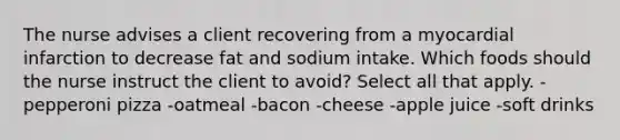 The nurse advises a client recovering from a myocardial infarction to decrease fat and sodium intake. Which foods should the nurse instruct the client to avoid? Select all that apply. -pepperoni pizza -oatmeal -bacon -cheese -apple juice -soft drinks