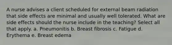 A nurse advises a client scheduled for external beam radiation that side effects are minimal and usually well tolerated. What are side effects should the nurse include in the teaching? Select all that apply. a. Pneumonitis b. Breast fibrosis c. Fatigue d. Erythema e. Breast edema