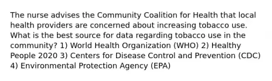 The nurse advises the Community Coalition for Health that local health providers are concerned about increasing tobacco use. What is the best source for data regarding tobacco use in the community? 1) World Health Organization (WHO) 2) Healthy People 2020 3) Centers for Disease Control and Prevention (CDC) 4) Environmental Protection Agency (EPA)