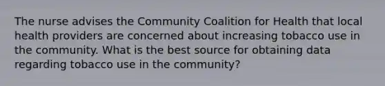 The nurse advises the Community Coalition for Health that local health providers are concerned about increasing tobacco use in the community. What is the best source for obtaining data regarding tobacco use in the community?