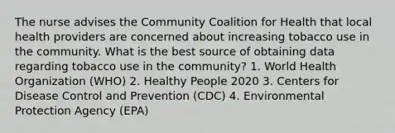 The nurse advises the Community Coalition for Health that local health providers are concerned about increasing tobacco use in the community. What is the best source of obtaining data regarding tobacco use in the community? 1. World Health Organization (WHO) 2. Healthy People 2020 3. Centers for Disease Control and Prevention (CDC) 4. Environmental Protection Agency (EPA)