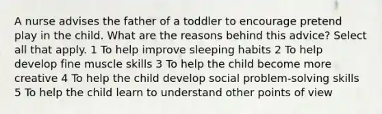 A nurse advises the father of a toddler to encourage pretend play in the child. What are the reasons behind this advice? Select all that apply. 1 To help improve sleeping habits 2 To help develop fine muscle skills 3 To help the child become more creative 4 To help the child develop social problem-solving skills 5 To help the child learn to understand other points of view