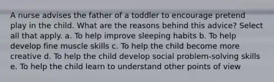 A nurse advises the father of a toddler to encourage pretend play in the child. What are the reasons behind this advice? Select all that apply. a. To help improve sleeping habits b. To help develop fine muscle skills c. To help the child become more creative d. To help the child develop social problem-solving skills e. To help the child learn to understand other points of view