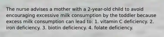 The nurse advises a mother with a 2-year-old child to avoid encouraging excessive milk consumption by the toddler because excess milk consumption can lead to: 1. vitamin C deficiency. 2. iron deficiency. 3. biotin deficiency. 4. folate deficiency.