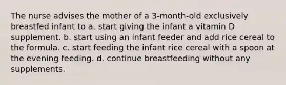 The nurse advises the mother of a 3-month-old exclusively breastfed infant to a. start giving the infant a vitamin D supplement. b. start using an infant feeder and add rice cereal to the formula. c. start feeding the infant rice cereal with a spoon at the evening feeding. d. continue breastfeeding without any supplements.