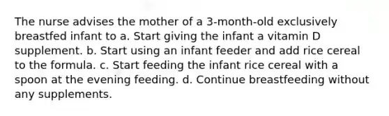 The nurse advises the mother of a 3-month-old exclusively breastfed infant to a. Start giving the infant a vitamin D supplement. b. Start using an infant feeder and add rice cereal to the formula. c. Start feeding the infant rice cereal with a spoon at the evening feeding. d. Continue breastfeeding without any supplements.